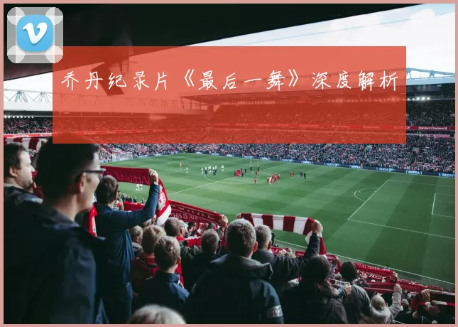 乔丹纪录片《最后一舞》深度解析